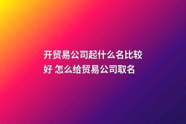 开贸易公司起什么名比较好 怎么给贸易公司取名-第1张-公司起名-玄机派